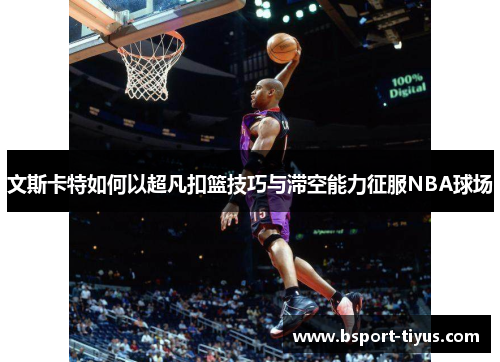 文斯卡特如何以超凡扣篮技巧与滞空能力征服NBA球场