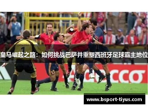 皇马崛起之路:如何挑战巴萨并重塑西班牙足球霸主地位 皇马崛起之路:如何挑战巴萨并重塑西班牙足球霸主地位