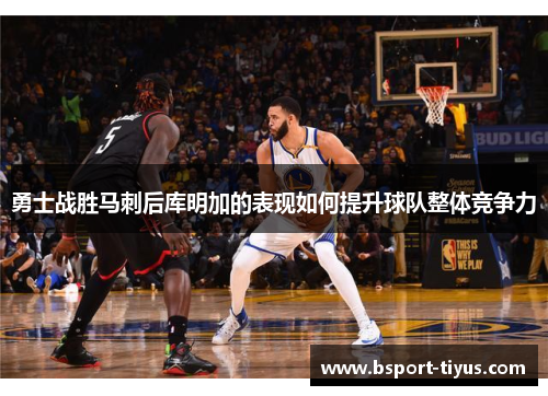 勇士战胜马刺后库明加的表现如何提升球队整体竞争力
