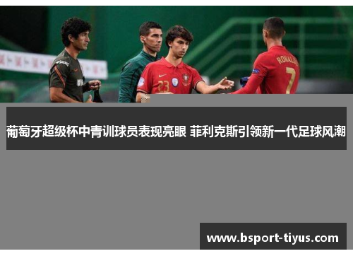 葡萄牙超级杯中青训球员表现亮眼 菲利克斯引领新一代足球风潮