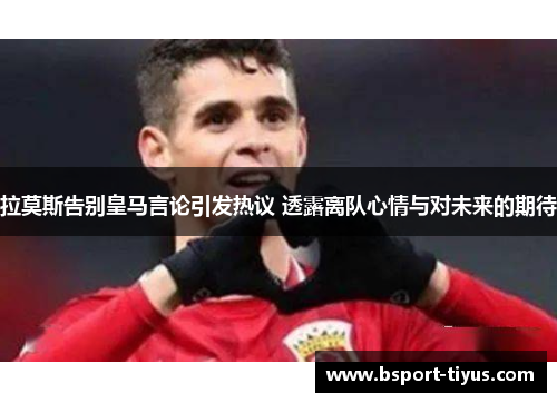 拉莫斯告别皇马言论引发热议 透露离队心情与对未来的期待 拉莫斯告别皇马言论引发热议 透露离队心情与对未来的期待