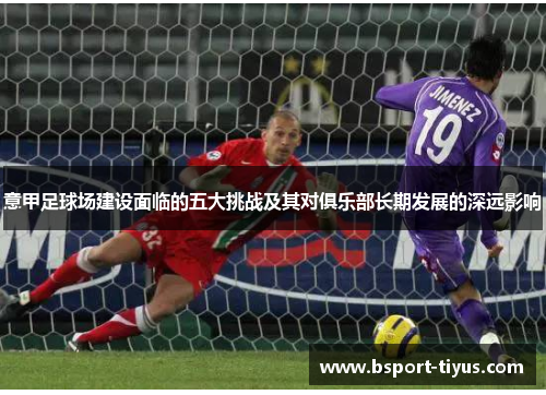 意甲足球场建设面临的五大挑战及其对俱乐部长期发展的深远影响 意甲足球场建设面临的五大挑战及其对俱乐部长期发展的深远影响