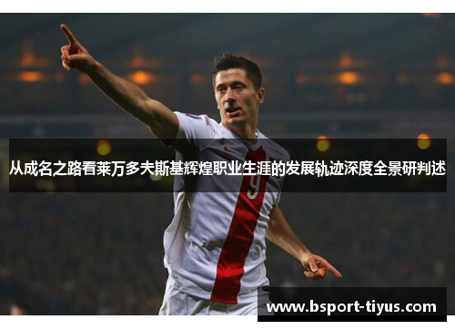 从成名之路看莱万多夫斯基辉煌职业生涯的发展轨迹深度全景研判述